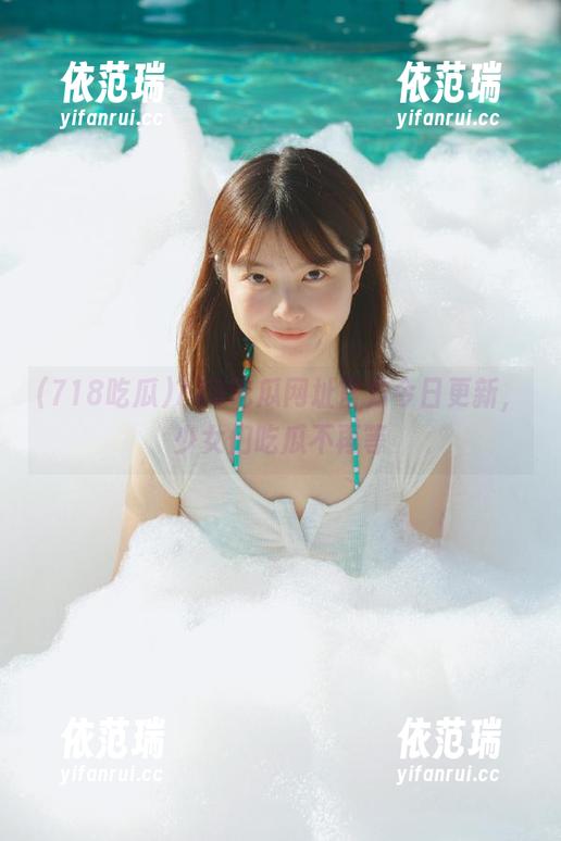 718吃瓜网址官方今日更新，少女们吃瓜不再等